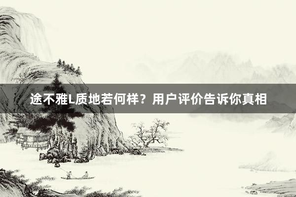 途不雅L质地若何样？用户评价告诉你真相