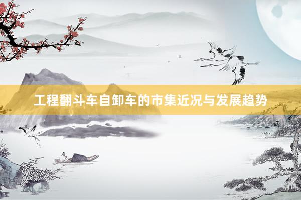 工程翻斗车自卸车的市集近况与发展趋势