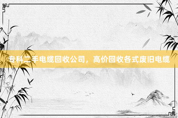 专科二手电缆回收公司，高价回收各式废旧电缆