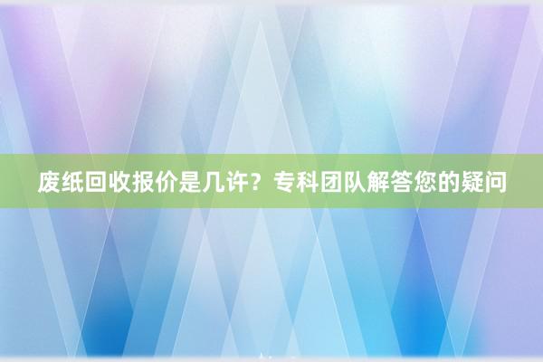废纸回收报价是几许？专科团队解答您的疑问