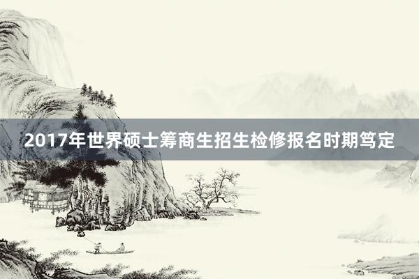 2017年世界硕士筹商生招生检修报名时期笃定