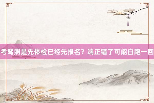 考驾照是先体检已经先报名？端正错了可能白跑一回