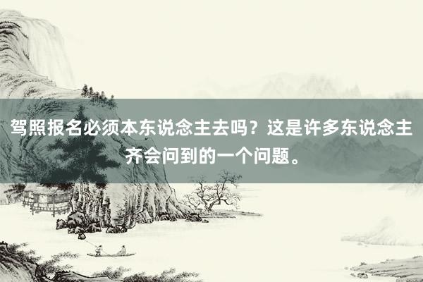 驾照报名必须本东说念主去吗？这是许多东说念主齐会问到的一个问题。