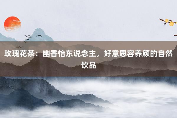 玫瑰花茶：幽香怡东说念主，好意思容养颜的自然饮品
