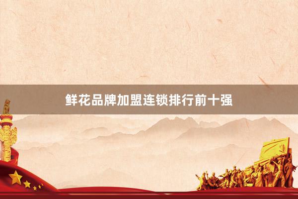 鲜花品牌加盟连锁排行前十强
